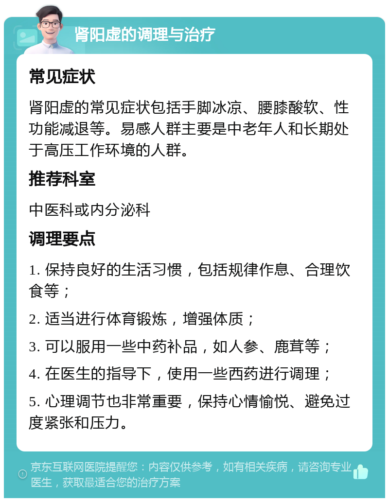 肾阳虚的调理与治疗 常见症状 肾阳虚的常见症状包括手脚冰凉、腰膝酸软、性功能减退等。易感人群主要是中老年人和长期处于高压工作环境的人群。 推荐科室 中医科或内分泌科 调理要点 1. 保持良好的生活习惯，包括规律作息、合理饮食等； 2. 适当进行体育锻炼，增强体质； 3. 可以服用一些中药补品，如人参、鹿茸等； 4. 在医生的指导下，使用一些西药进行调理； 5. 心理调节也非常重要，保持心情愉悦、避免过度紧张和压力。