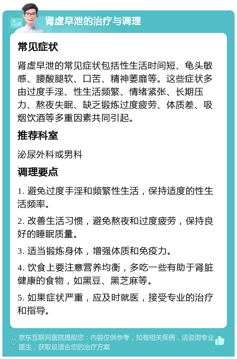 肾虚早泄的治疗与调理 常见症状 肾虚早泄的常见症状包括性生活时间短、龟头敏感、腰酸腿软、口苦、精神萎靡等。这些症状多由过度手淫、性生活频繁、情绪紧张、长期压力、熬夜失眠、缺乏锻炼过度疲劳、体质差、吸烟饮酒等多重因素共同引起。 推荐科室 泌尿外科或男科 调理要点 1. 避免过度手淫和频繁性生活，保持适度的性生活频率。 2. 改善生活习惯，避免熬夜和过度疲劳，保持良好的睡眠质量。 3. 适当锻炼身体，增强体质和免疫力。 4. 饮食上要注意营养均衡，多吃一些有助于肾脏健康的食物，如黑豆、黑芝麻等。 5. 如果症状严重，应及时就医，接受专业的治疗和指导。