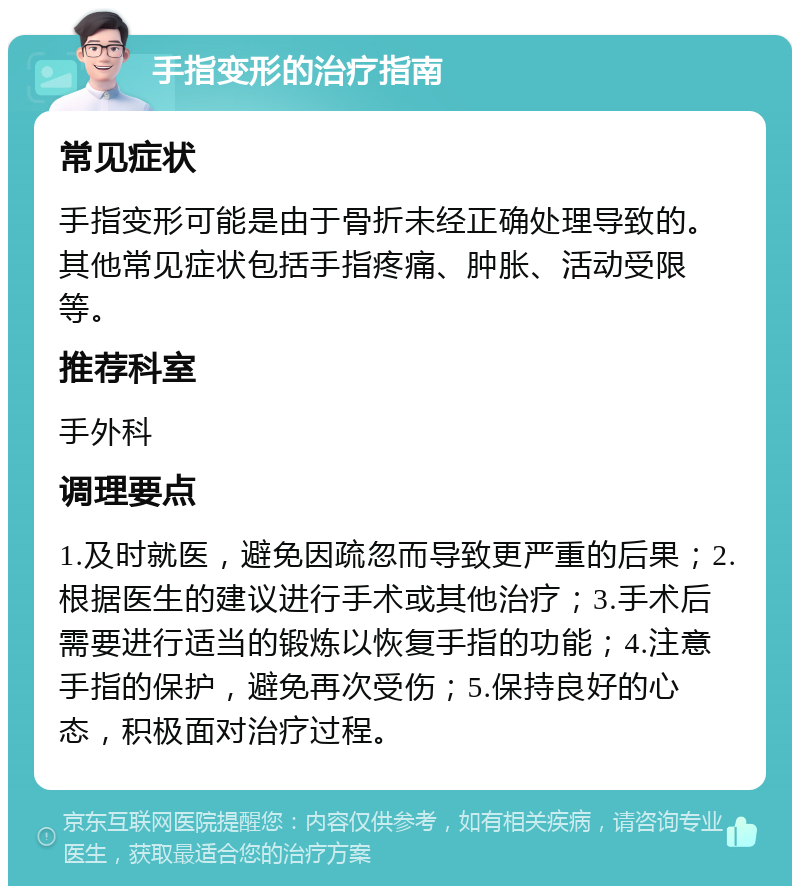 手指变形的治疗指南 常见症状 手指变形可能是由于骨折未经正确处理导致的。其他常见症状包括手指疼痛、肿胀、活动受限等。 推荐科室 手外科 调理要点 1.及时就医，避免因疏忽而导致更严重的后果；2.根据医生的建议进行手术或其他治疗；3.手术后需要进行适当的锻炼以恢复手指的功能；4.注意手指的保护，避免再次受伤；5.保持良好的心态，积极面对治疗过程。