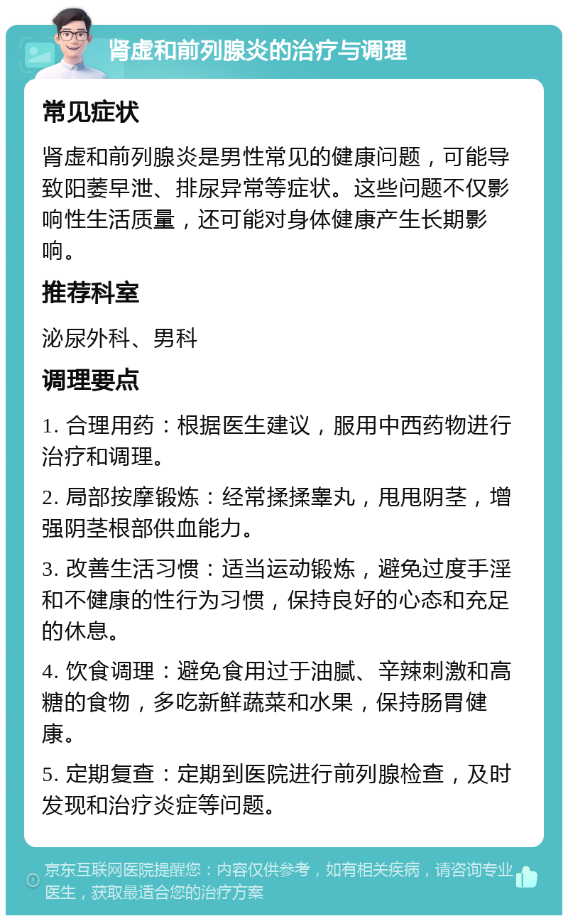 肾虚和前列腺炎的治疗与调理 常见症状 肾虚和前列腺炎是男性常见的健康问题，可能导致阳萎早泄、排尿异常等症状。这些问题不仅影响性生活质量，还可能对身体健康产生长期影响。 推荐科室 泌尿外科、男科 调理要点 1. 合理用药：根据医生建议，服用中西药物进行治疗和调理。 2. 局部按摩锻炼：经常揉揉睾丸，甩甩阴茎，增强阴茎根部供血能力。 3. 改善生活习惯：适当运动锻炼，避免过度手淫和不健康的性行为习惯，保持良好的心态和充足的休息。 4. 饮食调理：避免食用过于油腻、辛辣刺激和高糖的食物，多吃新鲜蔬菜和水果，保持肠胃健康。 5. 定期复查：定期到医院进行前列腺检查，及时发现和治疗炎症等问题。