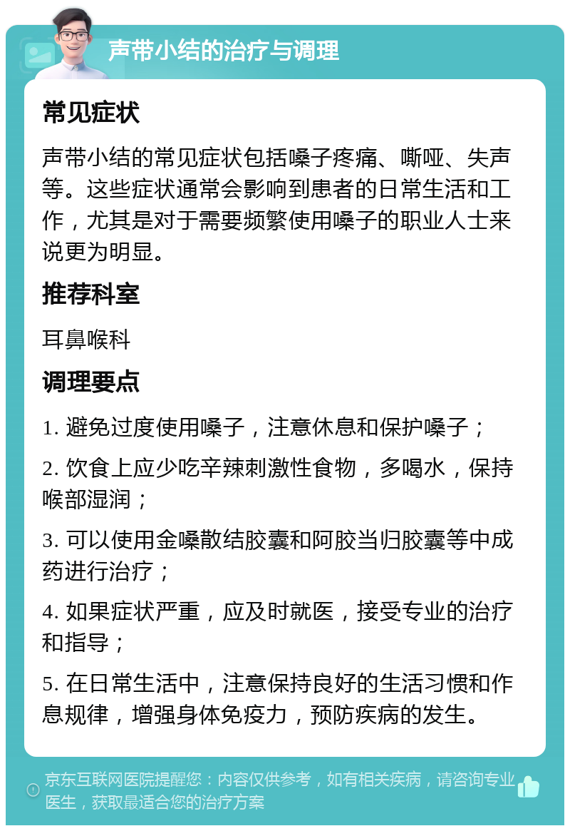 声带小结的治疗与调理 常见症状 声带小结的常见症状包括嗓子疼痛、嘶哑、失声等。这些症状通常会影响到患者的日常生活和工作，尤其是对于需要频繁使用嗓子的职业人士来说更为明显。 推荐科室 耳鼻喉科 调理要点 1. 避免过度使用嗓子，注意休息和保护嗓子； 2. 饮食上应少吃辛辣刺激性食物，多喝水，保持喉部湿润； 3. 可以使用金嗓散结胶囊和阿胶当归胶囊等中成药进行治疗； 4. 如果症状严重，应及时就医，接受专业的治疗和指导； 5. 在日常生活中，注意保持良好的生活习惯和作息规律，增强身体免疫力，预防疾病的发生。