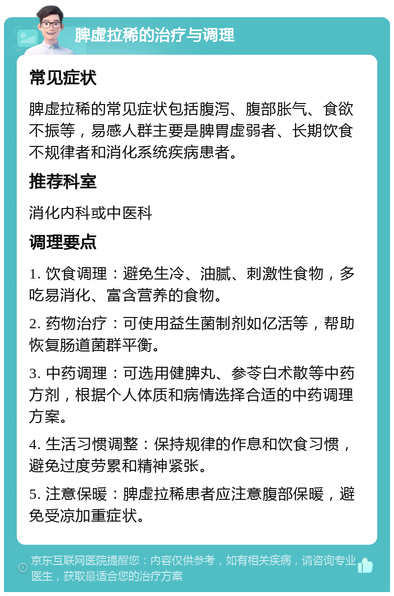 脾虚拉稀的治疗与调理 常见症状 脾虚拉稀的常见症状包括腹泻、腹部胀气、食欲不振等，易感人群主要是脾胃虚弱者、长期饮食不规律者和消化系统疾病患者。 推荐科室 消化内科或中医科 调理要点 1. 饮食调理：避免生冷、油腻、刺激性食物，多吃易消化、富含营养的食物。 2. 药物治疗：可使用益生菌制剂如亿活等，帮助恢复肠道菌群平衡。 3. 中药调理：可选用健脾丸、参苓白术散等中药方剂，根据个人体质和病情选择合适的中药调理方案。 4. 生活习惯调整：保持规律的作息和饮食习惯，避免过度劳累和精神紧张。 5. 注意保暖：脾虚拉稀患者应注意腹部保暖，避免受凉加重症状。