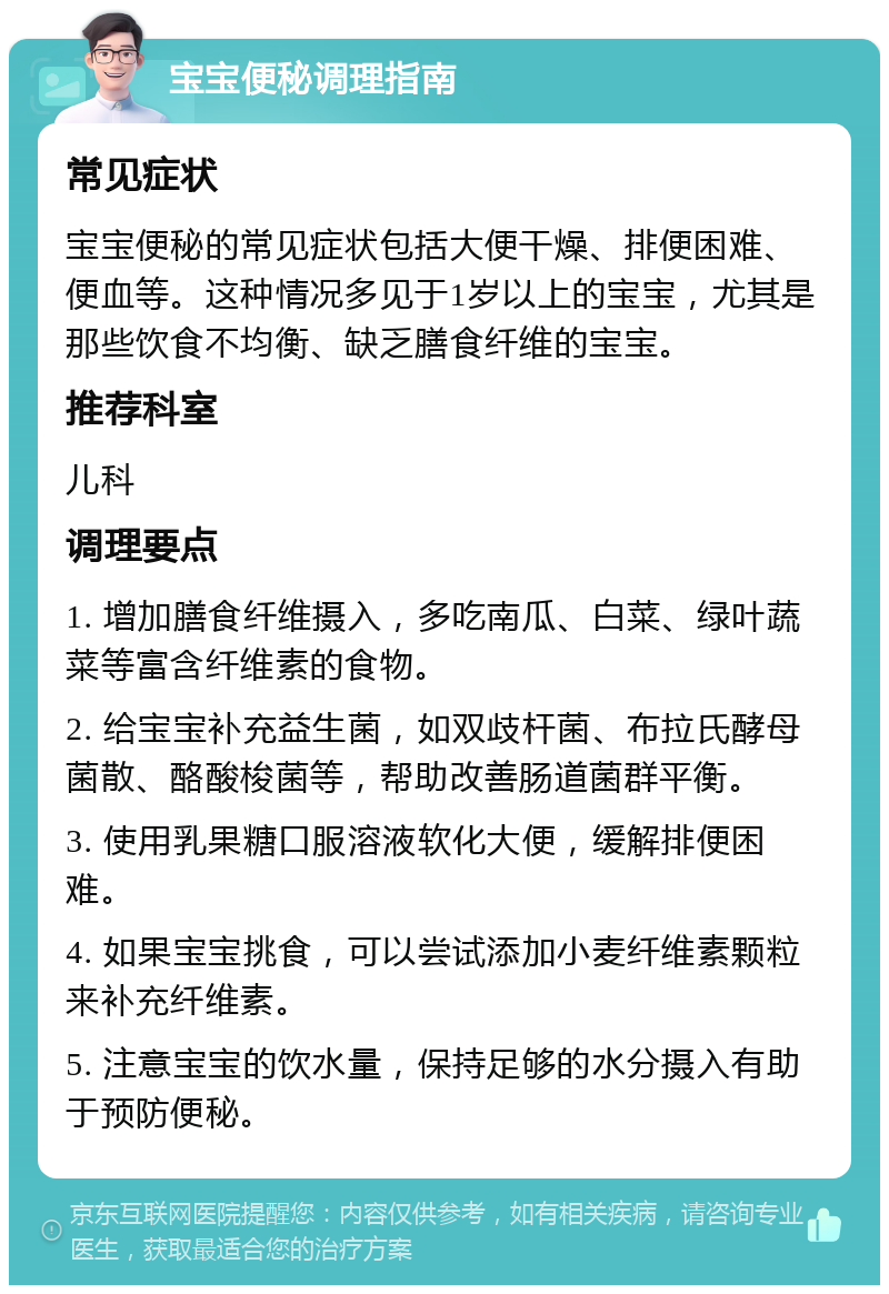 宝宝便秘调理指南 常见症状 宝宝便秘的常见症状包括大便干燥、排便困难、便血等。这种情况多见于1岁以上的宝宝，尤其是那些饮食不均衡、缺乏膳食纤维的宝宝。 推荐科室 儿科 调理要点 1. 增加膳食纤维摄入，多吃南瓜、白菜、绿叶蔬菜等富含纤维素的食物。 2. 给宝宝补充益生菌，如双歧杆菌、布拉氏酵母菌散、酪酸梭菌等，帮助改善肠道菌群平衡。 3. 使用乳果糖口服溶液软化大便，缓解排便困难。 4. 如果宝宝挑食，可以尝试添加小麦纤维素颗粒来补充纤维素。 5. 注意宝宝的饮水量，保持足够的水分摄入有助于预防便秘。