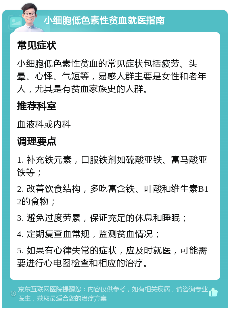 小细胞低色素性贫血就医指南 常见症状 小细胞低色素性贫血的常见症状包括疲劳、头晕、心悸、气短等，易感人群主要是女性和老年人，尤其是有贫血家族史的人群。 推荐科室 血液科或内科 调理要点 1. 补充铁元素，口服铁剂如硫酸亚铁、富马酸亚铁等； 2. 改善饮食结构，多吃富含铁、叶酸和维生素B12的食物； 3. 避免过度劳累，保证充足的休息和睡眠； 4. 定期复查血常规，监测贫血情况； 5. 如果有心律失常的症状，应及时就医，可能需要进行心电图检查和相应的治疗。