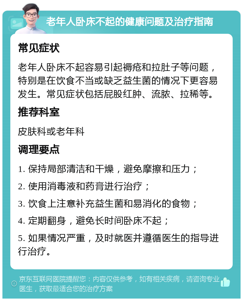 老年人卧床不起的健康问题及治疗指南 常见症状 老年人卧床不起容易引起褥疮和拉肚子等问题，特别是在饮食不当或缺乏益生菌的情况下更容易发生。常见症状包括屁股红肿、流脓、拉稀等。 推荐科室 皮肤科或老年科 调理要点 1. 保持局部清洁和干燥，避免摩擦和压力； 2. 使用消毒液和药膏进行治疗； 3. 饮食上注意补充益生菌和易消化的食物； 4. 定期翻身，避免长时间卧床不起； 5. 如果情况严重，及时就医并遵循医生的指导进行治疗。