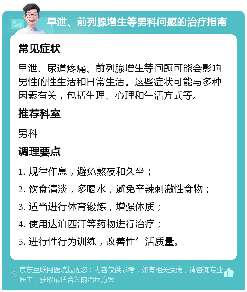 早泄、前列腺增生等男科问题的治疗指南 常见症状 早泄、尿道疼痛、前列腺增生等问题可能会影响男性的性生活和日常生活。这些症状可能与多种因素有关，包括生理、心理和生活方式等。 推荐科室 男科 调理要点 1. 规律作息，避免熬夜和久坐； 2. 饮食清淡，多喝水，避免辛辣刺激性食物； 3. 适当进行体育锻炼，增强体质； 4. 使用达泊西汀等药物进行治疗； 5. 进行性行为训练，改善性生活质量。