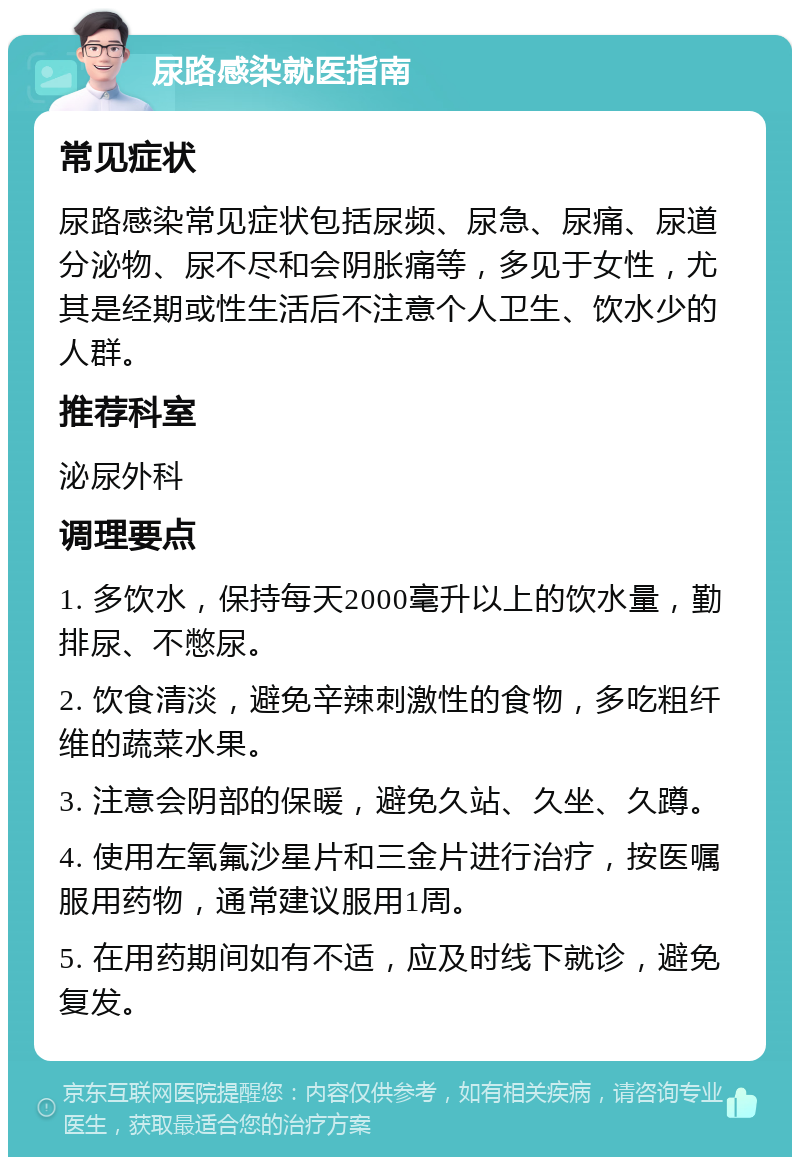 尿路感染就医指南 常见症状 尿路感染常见症状包括尿频、尿急、尿痛、尿道分泌物、尿不尽和会阴胀痛等，多见于女性，尤其是经期或性生活后不注意个人卫生、饮水少的人群。 推荐科室 泌尿外科 调理要点 1. 多饮水，保持每天2000毫升以上的饮水量，勤排尿、不憋尿。 2. 饮食清淡，避免辛辣刺激性的食物，多吃粗纤维的蔬菜水果。 3. 注意会阴部的保暖，避免久站、久坐、久蹲。 4. 使用左氧氟沙星片和三金片进行治疗，按医嘱服用药物，通常建议服用1周。 5. 在用药期间如有不适，应及时线下就诊，避免复发。