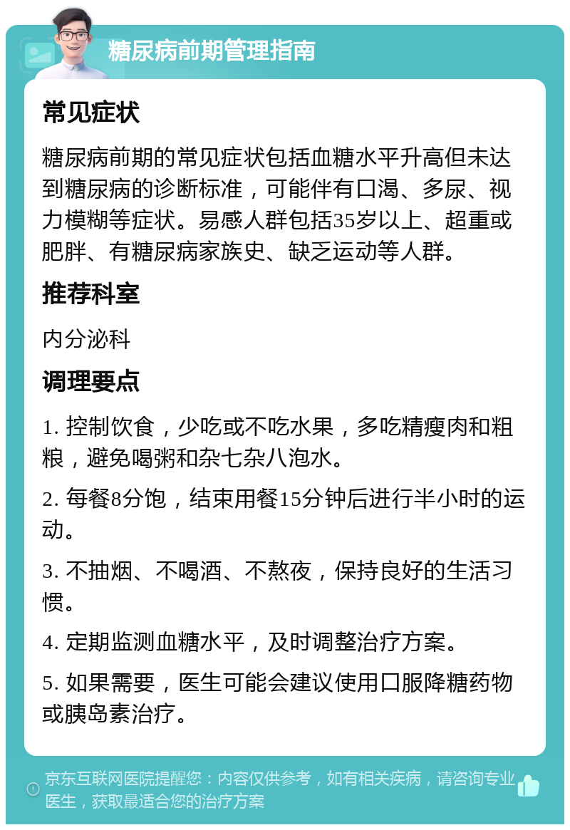 糖尿病前期管理指南 常见症状 糖尿病前期的常见症状包括血糖水平升高但未达到糖尿病的诊断标准，可能伴有口渴、多尿、视力模糊等症状。易感人群包括35岁以上、超重或肥胖、有糖尿病家族史、缺乏运动等人群。 推荐科室 内分泌科 调理要点 1. 控制饮食，少吃或不吃水果，多吃精瘦肉和粗粮，避免喝粥和杂七杂八泡水。 2. 每餐8分饱，结束用餐15分钟后进行半小时的运动。 3. 不抽烟、不喝酒、不熬夜，保持良好的生活习惯。 4. 定期监测血糖水平，及时调整治疗方案。 5. 如果需要，医生可能会建议使用口服降糖药物或胰岛素治疗。