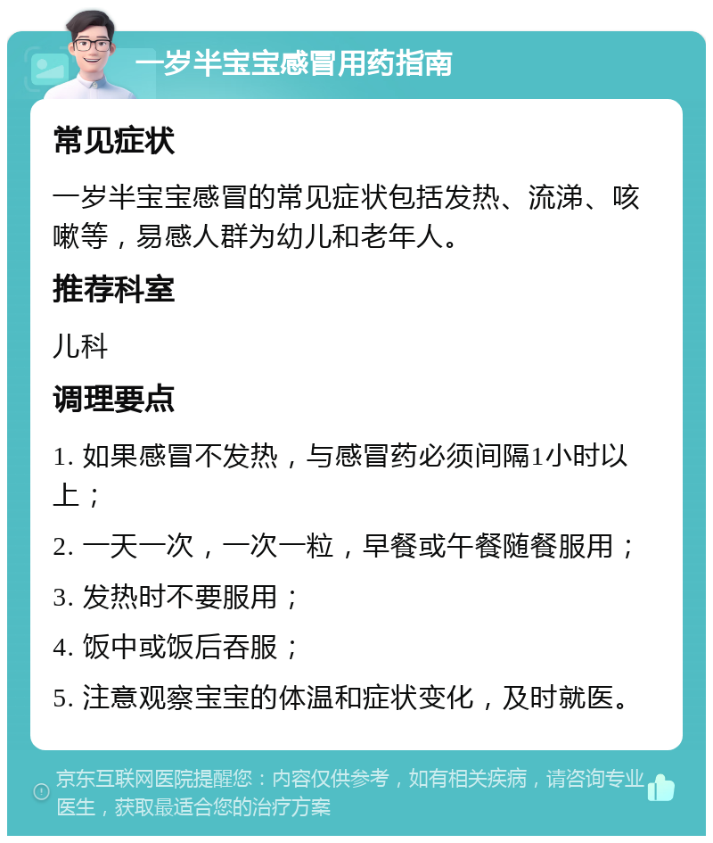 一岁半宝宝感冒用药指南 常见症状 一岁半宝宝感冒的常见症状包括发热、流涕、咳嗽等，易感人群为幼儿和老年人。 推荐科室 儿科 调理要点 1. 如果感冒不发热，与感冒药必须间隔1小时以上； 2. 一天一次，一次一粒，早餐或午餐随餐服用； 3. 发热时不要服用； 4. 饭中或饭后吞服； 5. 注意观察宝宝的体温和症状变化，及时就医。