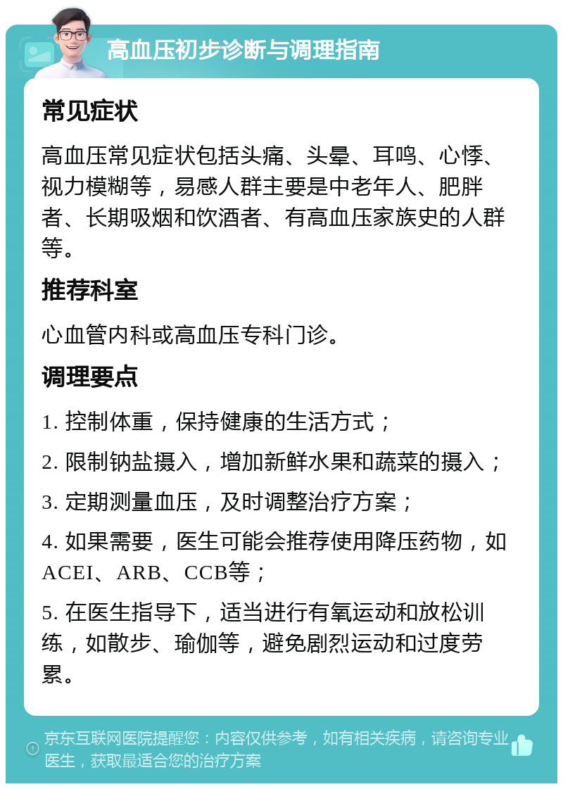 高血压初步诊断与调理指南 常见症状 高血压常见症状包括头痛、头晕、耳鸣、心悸、视力模糊等，易感人群主要是中老年人、肥胖者、长期吸烟和饮酒者、有高血压家族史的人群等。 推荐科室 心血管内科或高血压专科门诊。 调理要点 1. 控制体重，保持健康的生活方式； 2. 限制钠盐摄入，增加新鲜水果和蔬菜的摄入； 3. 定期测量血压，及时调整治疗方案； 4. 如果需要，医生可能会推荐使用降压药物，如ACEI、ARB、CCB等； 5. 在医生指导下，适当进行有氧运动和放松训练，如散步、瑜伽等，避免剧烈运动和过度劳累。