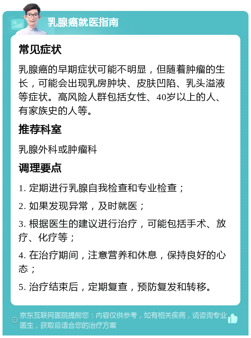 乳腺癌就医指南 常见症状 乳腺癌的早期症状可能不明显，但随着肿瘤的生长，可能会出现乳房肿块、皮肤凹陷、乳头溢液等症状。高风险人群包括女性、40岁以上的人、有家族史的人等。 推荐科室 乳腺外科或肿瘤科 调理要点 1. 定期进行乳腺自我检查和专业检查； 2. 如果发现异常，及时就医； 3. 根据医生的建议进行治疗，可能包括手术、放疗、化疗等； 4. 在治疗期间，注意营养和休息，保持良好的心态； 5. 治疗结束后，定期复查，预防复发和转移。