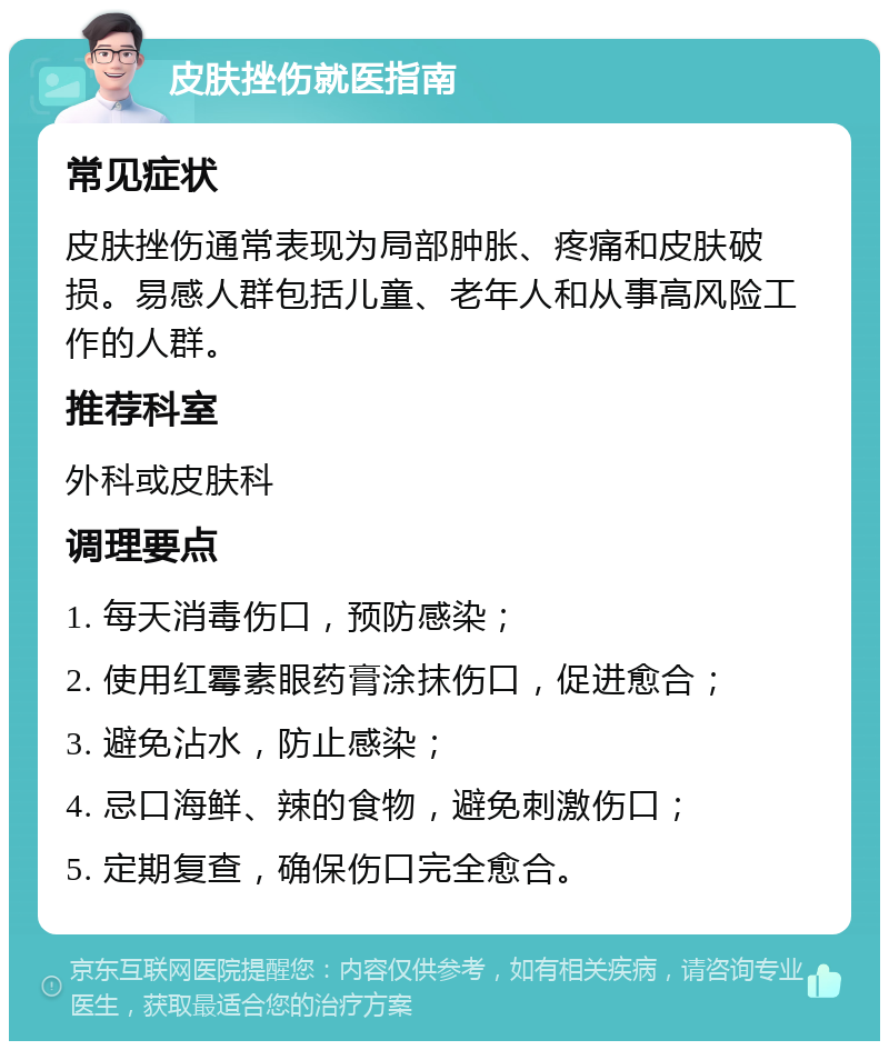 皮肤挫伤就医指南 常见症状 皮肤挫伤通常表现为局部肿胀、疼痛和皮肤破损。易感人群包括儿童、老年人和从事高风险工作的人群。 推荐科室 外科或皮肤科 调理要点 1. 每天消毒伤口，预防感染； 2. 使用红霉素眼药膏涂抹伤口，促进愈合； 3. 避免沾水，防止感染； 4. 忌口海鲜、辣的食物，避免刺激伤口； 5. 定期复查，确保伤口完全愈合。