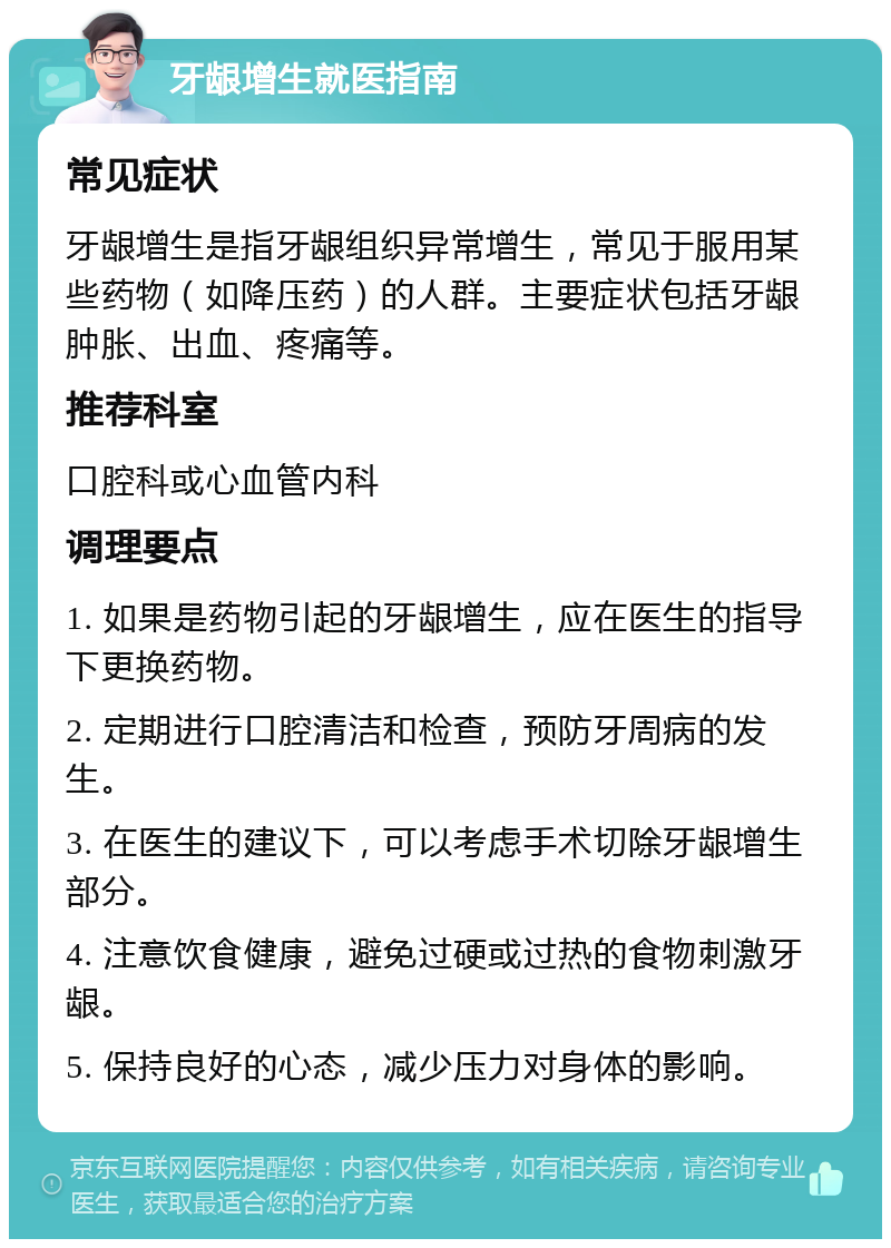 牙龈增生就医指南 常见症状 牙龈增生是指牙龈组织异常增生，常见于服用某些药物（如降压药）的人群。主要症状包括牙龈肿胀、出血、疼痛等。 推荐科室 口腔科或心血管内科 调理要点 1. 如果是药物引起的牙龈增生，应在医生的指导下更换药物。 2. 定期进行口腔清洁和检查，预防牙周病的发生。 3. 在医生的建议下，可以考虑手术切除牙龈增生部分。 4. 注意饮食健康，避免过硬或过热的食物刺激牙龈。 5. 保持良好的心态，减少压力对身体的影响。