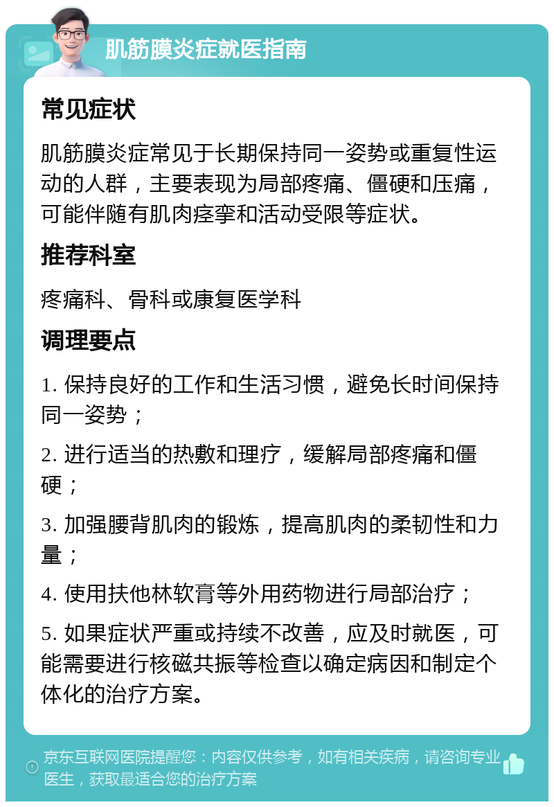 肌筋膜炎症就医指南 常见症状 肌筋膜炎症常见于长期保持同一姿势或重复性运动的人群，主要表现为局部疼痛、僵硬和压痛，可能伴随有肌肉痉挛和活动受限等症状。 推荐科室 疼痛科、骨科或康复医学科 调理要点 1. 保持良好的工作和生活习惯，避免长时间保持同一姿势； 2. 进行适当的热敷和理疗，缓解局部疼痛和僵硬； 3. 加强腰背肌肉的锻炼，提高肌肉的柔韧性和力量； 4. 使用扶他林软膏等外用药物进行局部治疗； 5. 如果症状严重或持续不改善，应及时就医，可能需要进行核磁共振等检查以确定病因和制定个体化的治疗方案。