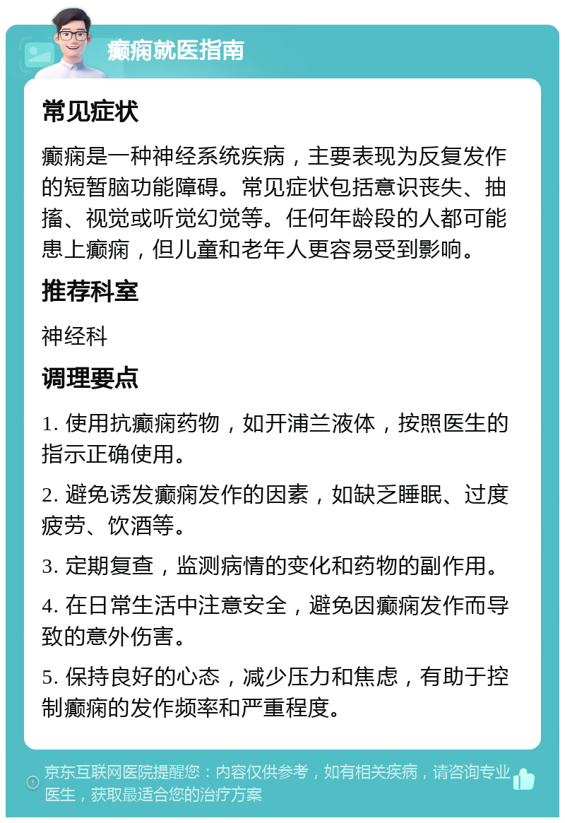 癫痫就医指南 常见症状 癫痫是一种神经系统疾病，主要表现为反复发作的短暂脑功能障碍。常见症状包括意识丧失、抽搐、视觉或听觉幻觉等。任何年龄段的人都可能患上癫痫，但儿童和老年人更容易受到影响。 推荐科室 神经科 调理要点 1. 使用抗癫痫药物，如开浦兰液体，按照医生的指示正确使用。 2. 避免诱发癫痫发作的因素，如缺乏睡眠、过度疲劳、饮酒等。 3. 定期复查，监测病情的变化和药物的副作用。 4. 在日常生活中注意安全，避免因癫痫发作而导致的意外伤害。 5. 保持良好的心态，减少压力和焦虑，有助于控制癫痫的发作频率和严重程度。