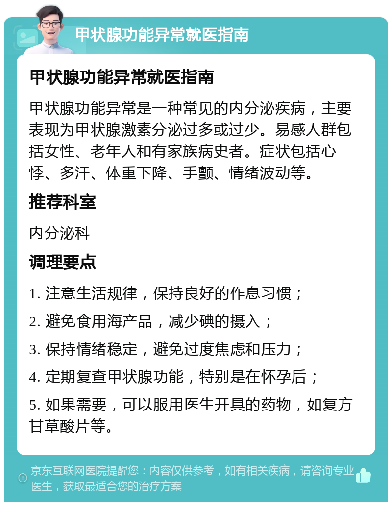 甲状腺功能异常就医指南 甲状腺功能异常就医指南 甲状腺功能异常是一种常见的内分泌疾病，主要表现为甲状腺激素分泌过多或过少。易感人群包括女性、老年人和有家族病史者。症状包括心悸、多汗、体重下降、手颤、情绪波动等。 推荐科室 内分泌科 调理要点 1. 注意生活规律，保持良好的作息习惯； 2. 避免食用海产品，减少碘的摄入； 3. 保持情绪稳定，避免过度焦虑和压力； 4. 定期复查甲状腺功能，特别是在怀孕后； 5. 如果需要，可以服用医生开具的药物，如复方甘草酸片等。