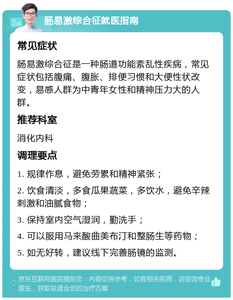 肠易激综合征就医指南 常见症状 肠易激综合征是一种肠道功能紊乱性疾病，常见症状包括腹痛、腹胀、排便习惯和大便性状改变，易感人群为中青年女性和精神压力大的人群。 推荐科室 消化内科 调理要点 1. 规律作息，避免劳累和精神紧张； 2. 饮食清淡，多食瓜果蔬菜，多饮水，避免辛辣刺激和油腻食物； 3. 保持室内空气湿润，勤洗手； 4. 可以服用马来酸曲美布汀和整肠生等药物； 5. 如无好转，建议线下完善肠镜的监测。