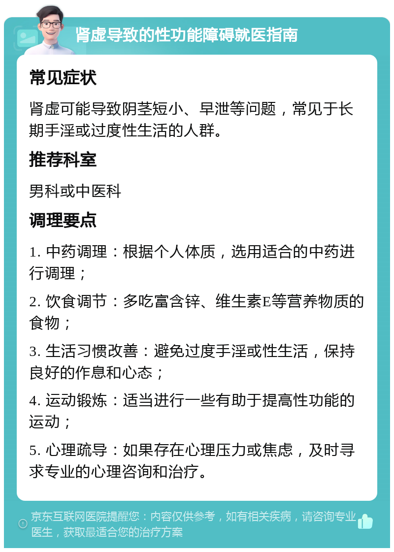 肾虚导致的性功能障碍就医指南 常见症状 肾虚可能导致阴茎短小、早泄等问题，常见于长期手淫或过度性生活的人群。 推荐科室 男科或中医科 调理要点 1. 中药调理：根据个人体质，选用适合的中药进行调理； 2. 饮食调节：多吃富含锌、维生素E等营养物质的食物； 3. 生活习惯改善：避免过度手淫或性生活，保持良好的作息和心态； 4. 运动锻炼：适当进行一些有助于提高性功能的运动； 5. 心理疏导：如果存在心理压力或焦虑，及时寻求专业的心理咨询和治疗。