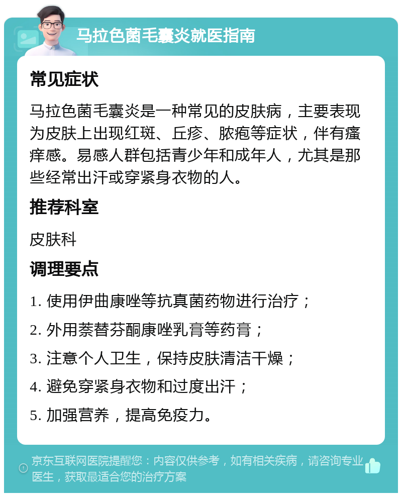 马拉色菌毛囊炎就医指南 常见症状 马拉色菌毛囊炎是一种常见的皮肤病，主要表现为皮肤上出现红斑、丘疹、脓疱等症状，伴有瘙痒感。易感人群包括青少年和成年人，尤其是那些经常出汗或穿紧身衣物的人。 推荐科室 皮肤科 调理要点 1. 使用伊曲康唑等抗真菌药物进行治疗； 2. 外用萘替芬酮康唑乳膏等药膏； 3. 注意个人卫生，保持皮肤清洁干燥； 4. 避免穿紧身衣物和过度出汗； 5. 加强营养，提高免疫力。