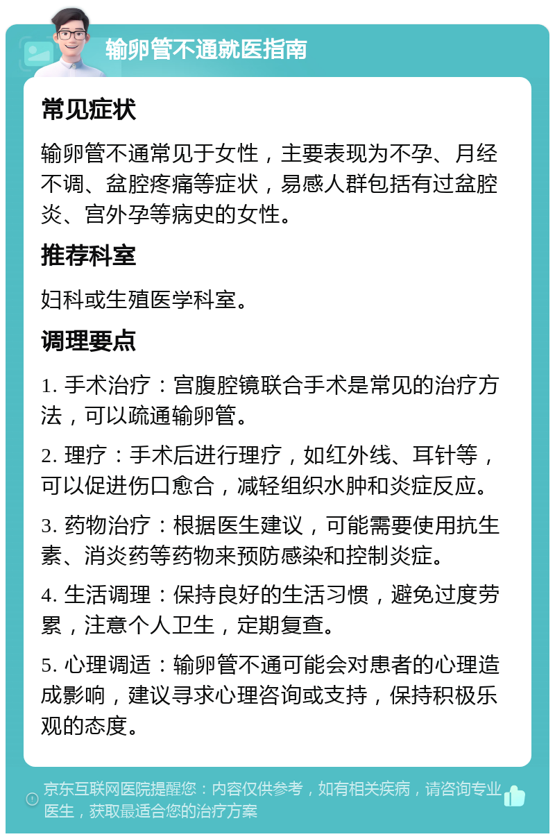 输卵管不通就医指南 常见症状 输卵管不通常见于女性，主要表现为不孕、月经不调、盆腔疼痛等症状，易感人群包括有过盆腔炎、宫外孕等病史的女性。 推荐科室 妇科或生殖医学科室。 调理要点 1. 手术治疗：宫腹腔镜联合手术是常见的治疗方法，可以疏通输卵管。 2. 理疗：手术后进行理疗，如红外线、耳针等，可以促进伤口愈合，减轻组织水肿和炎症反应。 3. 药物治疗：根据医生建议，可能需要使用抗生素、消炎药等药物来预防感染和控制炎症。 4. 生活调理：保持良好的生活习惯，避免过度劳累，注意个人卫生，定期复查。 5. 心理调适：输卵管不通可能会对患者的心理造成影响，建议寻求心理咨询或支持，保持积极乐观的态度。