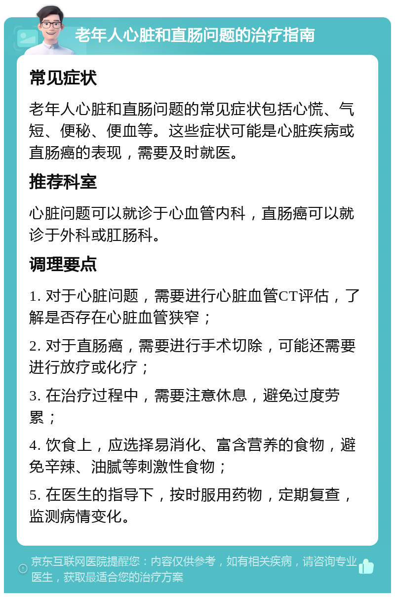 老年人心脏和直肠问题的治疗指南 常见症状 老年人心脏和直肠问题的常见症状包括心慌、气短、便秘、便血等。这些症状可能是心脏疾病或直肠癌的表现，需要及时就医。 推荐科室 心脏问题可以就诊于心血管内科，直肠癌可以就诊于外科或肛肠科。 调理要点 1. 对于心脏问题，需要进行心脏血管CT评估，了解是否存在心脏血管狭窄； 2. 对于直肠癌，需要进行手术切除，可能还需要进行放疗或化疗； 3. 在治疗过程中，需要注意休息，避免过度劳累； 4. 饮食上，应选择易消化、富含营养的食物，避免辛辣、油腻等刺激性食物； 5. 在医生的指导下，按时服用药物，定期复查，监测病情变化。