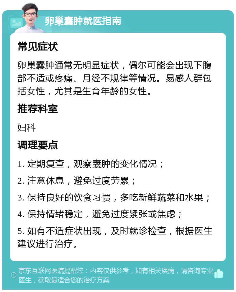 卵巢囊肿就医指南 常见症状 卵巢囊肿通常无明显症状，偶尔可能会出现下腹部不适或疼痛、月经不规律等情况。易感人群包括女性，尤其是生育年龄的女性。 推荐科室 妇科 调理要点 1. 定期复查，观察囊肿的变化情况； 2. 注意休息，避免过度劳累； 3. 保持良好的饮食习惯，多吃新鲜蔬菜和水果； 4. 保持情绪稳定，避免过度紧张或焦虑； 5. 如有不适症状出现，及时就诊检查，根据医生建议进行治疗。