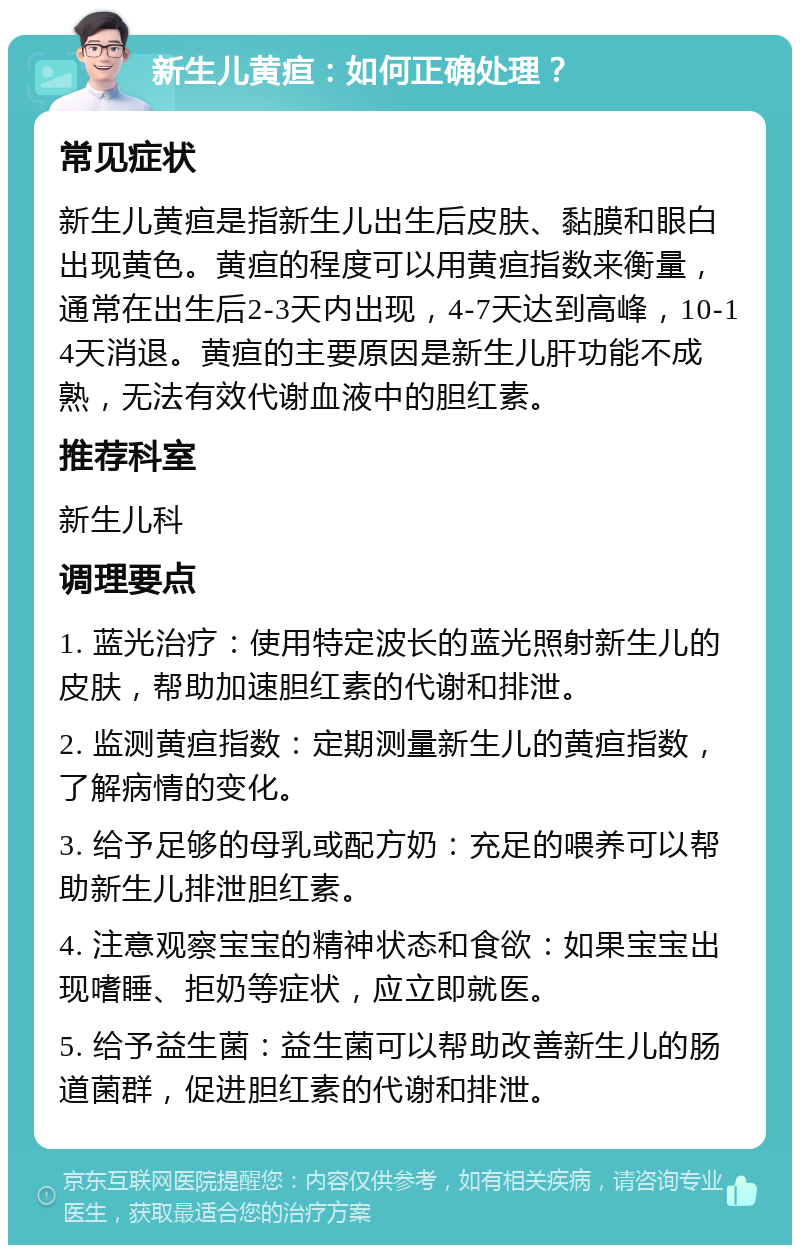 新生儿黄疸：如何正确处理？ 常见症状 新生儿黄疸是指新生儿出生后皮肤、黏膜和眼白出现黄色。黄疸的程度可以用黄疸指数来衡量，通常在出生后2-3天内出现，4-7天达到高峰，10-14天消退。黄疸的主要原因是新生儿肝功能不成熟，无法有效代谢血液中的胆红素。 推荐科室 新生儿科 调理要点 1. 蓝光治疗：使用特定波长的蓝光照射新生儿的皮肤，帮助加速胆红素的代谢和排泄。 2. 监测黄疸指数：定期测量新生儿的黄疸指数，了解病情的变化。 3. 给予足够的母乳或配方奶：充足的喂养可以帮助新生儿排泄胆红素。 4. 注意观察宝宝的精神状态和食欲：如果宝宝出现嗜睡、拒奶等症状，应立即就医。 5. 给予益生菌：益生菌可以帮助改善新生儿的肠道菌群，促进胆红素的代谢和排泄。