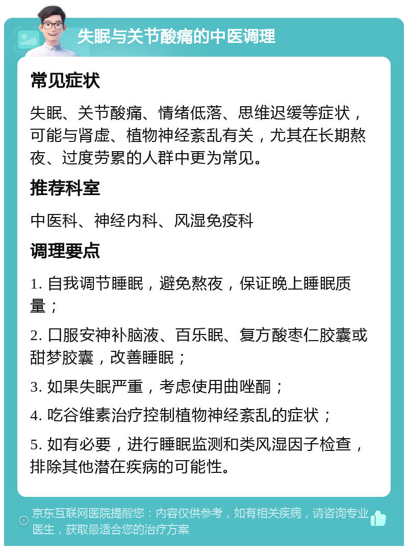 失眠与关节酸痛的中医调理 常见症状 失眠、关节酸痛、情绪低落、思维迟缓等症状，可能与肾虚、植物神经紊乱有关，尤其在长期熬夜、过度劳累的人群中更为常见。 推荐科室 中医科、神经内科、风湿免疫科 调理要点 1. 自我调节睡眠，避免熬夜，保证晚上睡眠质量； 2. 口服安神补脑液、百乐眠、复方酸枣仁胶囊或甜梦胶囊，改善睡眠； 3. 如果失眠严重，考虑使用曲唑酮； 4. 吃谷维素治疗控制植物神经紊乱的症状； 5. 如有必要，进行睡眠监测和类风湿因子检查，排除其他潜在疾病的可能性。