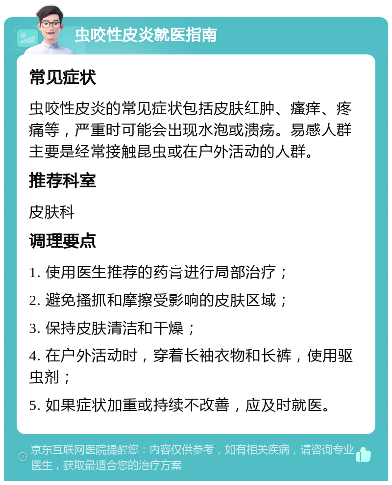 虫咬性皮炎就医指南 常见症状 虫咬性皮炎的常见症状包括皮肤红肿、瘙痒、疼痛等，严重时可能会出现水泡或溃疡。易感人群主要是经常接触昆虫或在户外活动的人群。 推荐科室 皮肤科 调理要点 1. 使用医生推荐的药膏进行局部治疗； 2. 避免搔抓和摩擦受影响的皮肤区域； 3. 保持皮肤清洁和干燥； 4. 在户外活动时，穿着长袖衣物和长裤，使用驱虫剂； 5. 如果症状加重或持续不改善，应及时就医。