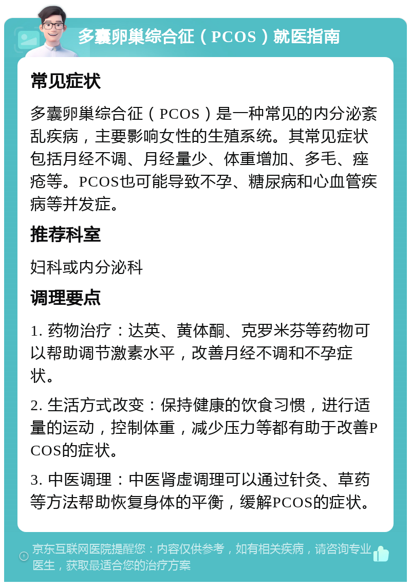 多囊卵巢综合征（PCOS）就医指南 常见症状 多囊卵巢综合征（PCOS）是一种常见的内分泌紊乱疾病，主要影响女性的生殖系统。其常见症状包括月经不调、月经量少、体重增加、多毛、痤疮等。PCOS也可能导致不孕、糖尿病和心血管疾病等并发症。 推荐科室 妇科或内分泌科 调理要点 1. 药物治疗：达英、黄体酮、克罗米芬等药物可以帮助调节激素水平，改善月经不调和不孕症状。 2. 生活方式改变：保持健康的饮食习惯，进行适量的运动，控制体重，减少压力等都有助于改善PCOS的症状。 3. 中医调理：中医肾虚调理可以通过针灸、草药等方法帮助恢复身体的平衡，缓解PCOS的症状。