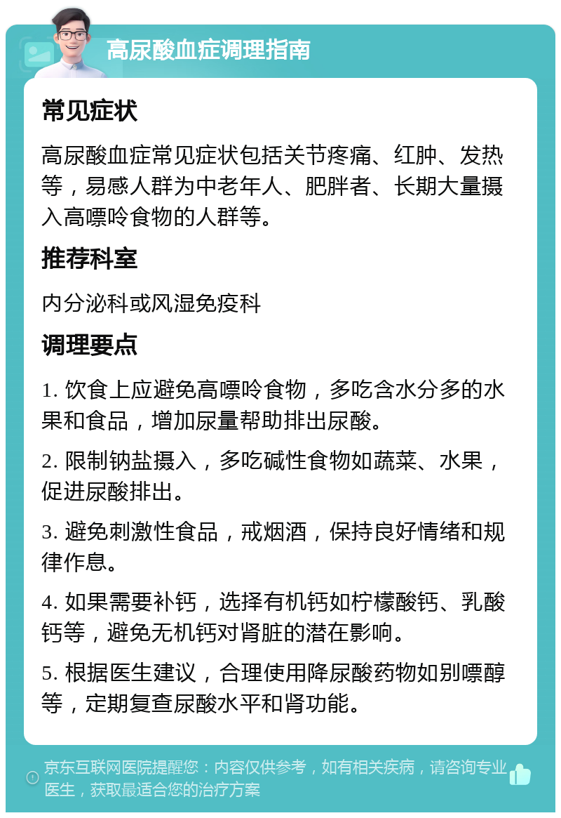 高尿酸血症调理指南 常见症状 高尿酸血症常见症状包括关节疼痛、红肿、发热等，易感人群为中老年人、肥胖者、长期大量摄入高嘌呤食物的人群等。 推荐科室 内分泌科或风湿免疫科 调理要点 1. 饮食上应避免高嘌呤食物，多吃含水分多的水果和食品，增加尿量帮助排出尿酸。 2. 限制钠盐摄入，多吃碱性食物如蔬菜、水果，促进尿酸排出。 3. 避免刺激性食品，戒烟酒，保持良好情绪和规律作息。 4. 如果需要补钙，选择有机钙如柠檬酸钙、乳酸钙等，避免无机钙对肾脏的潜在影响。 5. 根据医生建议，合理使用降尿酸药物如别嘌醇等，定期复查尿酸水平和肾功能。