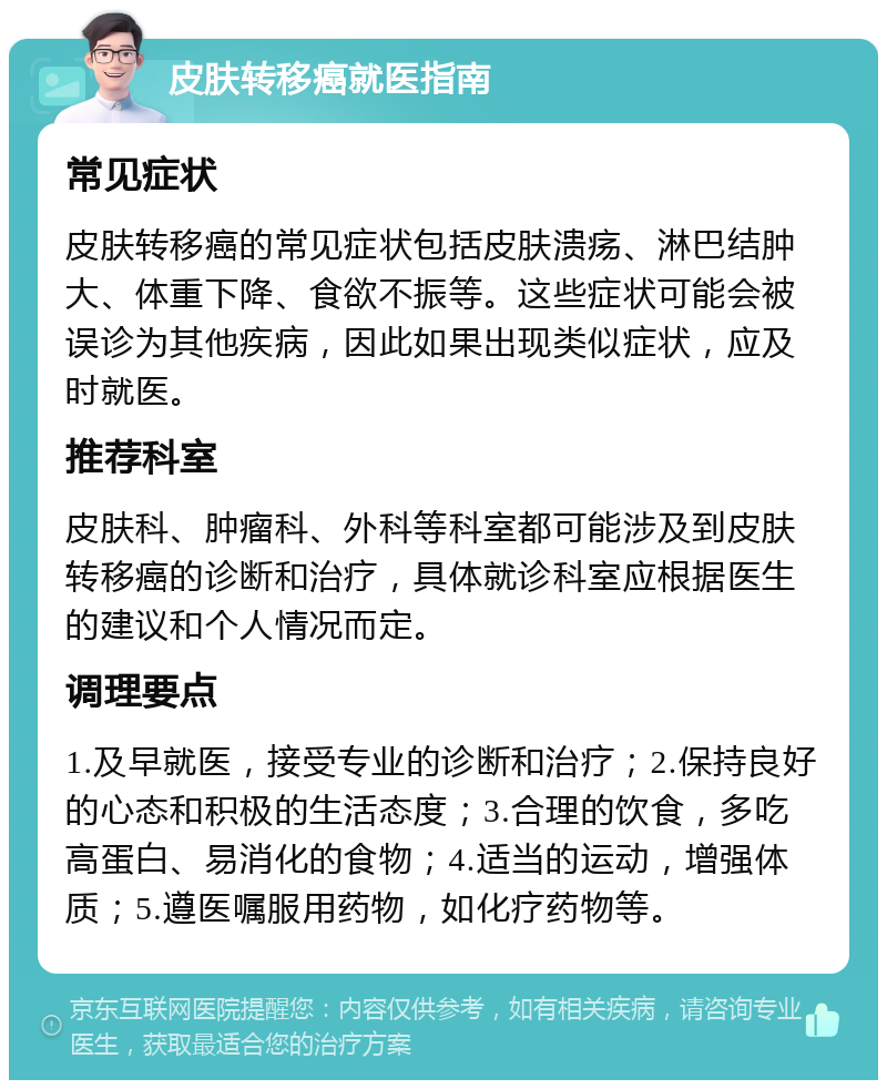 皮肤转移癌就医指南 常见症状 皮肤转移癌的常见症状包括皮肤溃疡、淋巴结肿大、体重下降、食欲不振等。这些症状可能会被误诊为其他疾病，因此如果出现类似症状，应及时就医。 推荐科室 皮肤科、肿瘤科、外科等科室都可能涉及到皮肤转移癌的诊断和治疗，具体就诊科室应根据医生的建议和个人情况而定。 调理要点 1.及早就医，接受专业的诊断和治疗；2.保持良好的心态和积极的生活态度；3.合理的饮食，多吃高蛋白、易消化的食物；4.适当的运动，增强体质；5.遵医嘱服用药物，如化疗药物等。