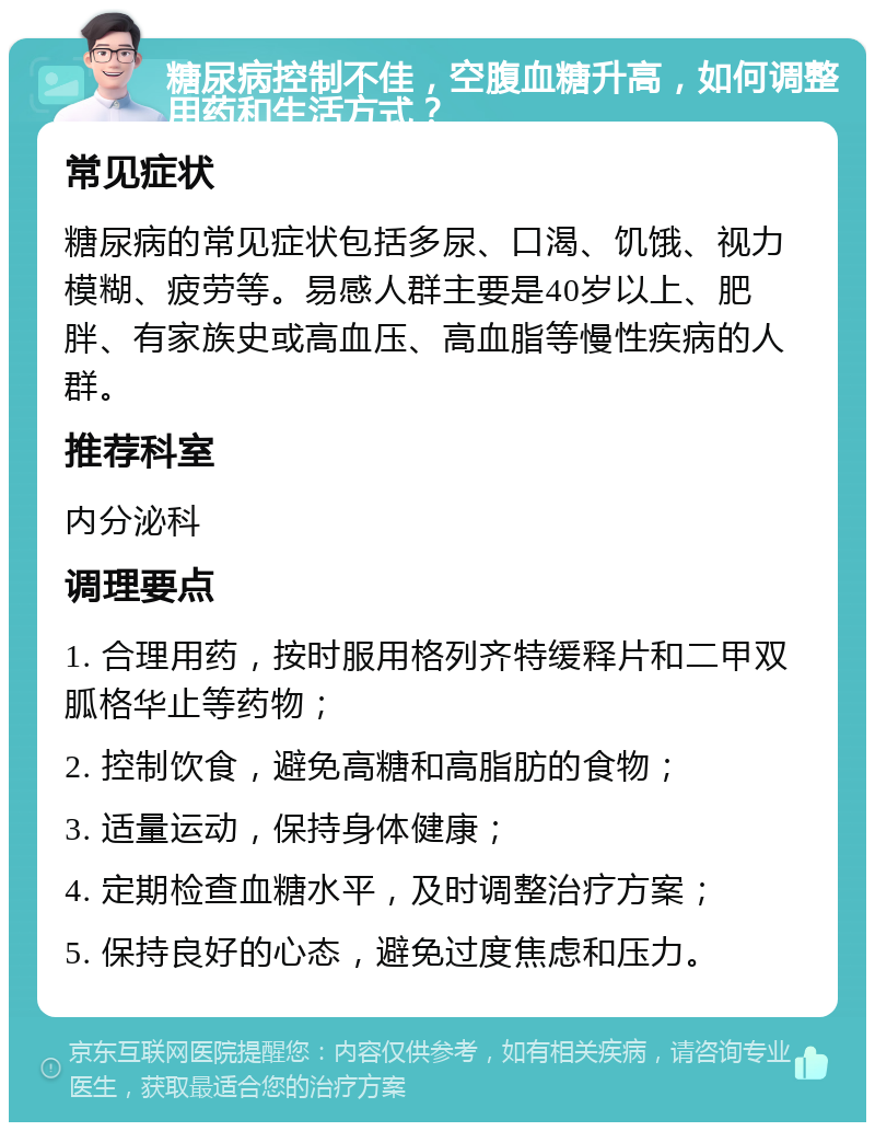 糖尿病控制不佳，空腹血糖升高，如何调整用药和生活方式？ 常见症状 糖尿病的常见症状包括多尿、口渴、饥饿、视力模糊、疲劳等。易感人群主要是40岁以上、肥胖、有家族史或高血压、高血脂等慢性疾病的人群。 推荐科室 内分泌科 调理要点 1. 合理用药，按时服用格列齐特缓释片和二甲双胍格华止等药物； 2. 控制饮食，避免高糖和高脂肪的食物； 3. 适量运动，保持身体健康； 4. 定期检查血糖水平，及时调整治疗方案； 5. 保持良好的心态，避免过度焦虑和压力。