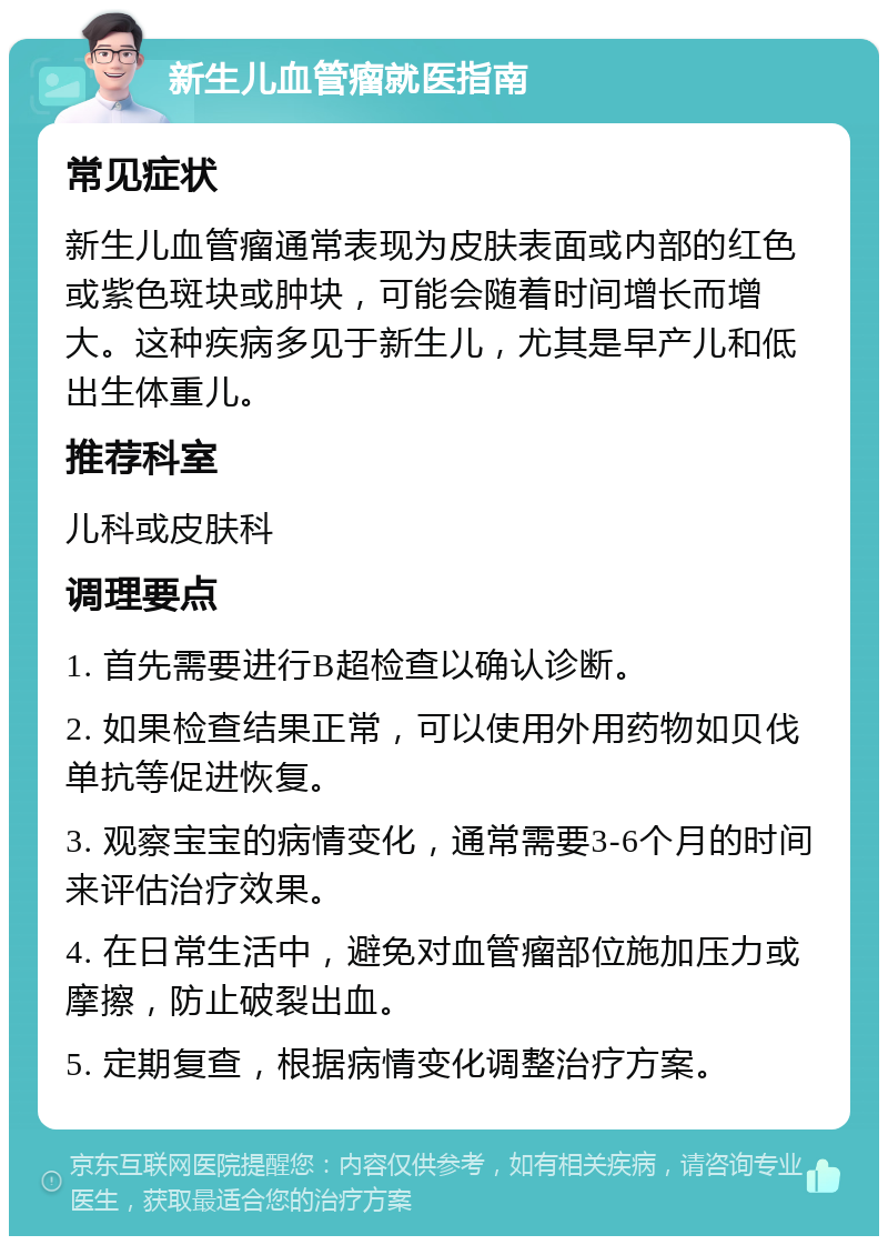 新生儿血管瘤就医指南 常见症状 新生儿血管瘤通常表现为皮肤表面或内部的红色或紫色斑块或肿块，可能会随着时间增长而增大。这种疾病多见于新生儿，尤其是早产儿和低出生体重儿。 推荐科室 儿科或皮肤科 调理要点 1. 首先需要进行B超检查以确认诊断。 2. 如果检查结果正常，可以使用外用药物如贝伐单抗等促进恢复。 3. 观察宝宝的病情变化，通常需要3-6个月的时间来评估治疗效果。 4. 在日常生活中，避免对血管瘤部位施加压力或摩擦，防止破裂出血。 5. 定期复查，根据病情变化调整治疗方案。