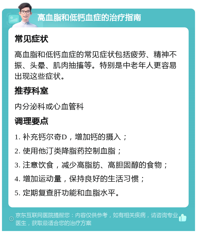 高血脂和低钙血症的治疗指南 常见症状 高血脂和低钙血症的常见症状包括疲劳、精神不振、头晕、肌肉抽搐等。特别是中老年人更容易出现这些症状。 推荐科室 内分泌科或心血管科 调理要点 1. 补充钙尔奇D，增加钙的摄入； 2. 使用他汀类降脂药控制血脂； 3. 注意饮食，减少高脂肪、高胆固醇的食物； 4. 增加运动量，保持良好的生活习惯； 5. 定期复查肝功能和血脂水平。