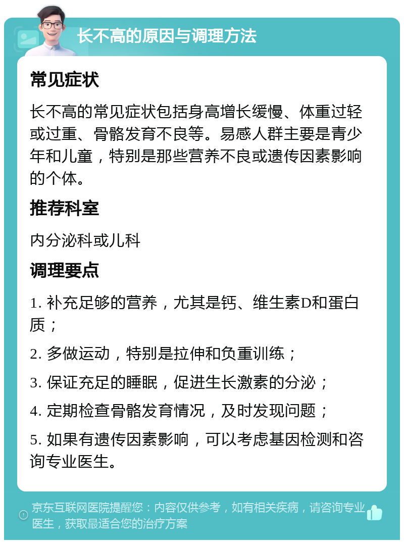 长不高的原因与调理方法 常见症状 长不高的常见症状包括身高增长缓慢、体重过轻或过重、骨骼发育不良等。易感人群主要是青少年和儿童，特别是那些营养不良或遗传因素影响的个体。 推荐科室 内分泌科或儿科 调理要点 1. 补充足够的营养，尤其是钙、维生素D和蛋白质； 2. 多做运动，特别是拉伸和负重训练； 3. 保证充足的睡眠，促进生长激素的分泌； 4. 定期检查骨骼发育情况，及时发现问题； 5. 如果有遗传因素影响，可以考虑基因检测和咨询专业医生。