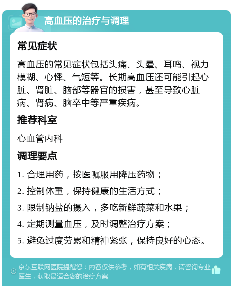 高血压的治疗与调理 常见症状 高血压的常见症状包括头痛、头晕、耳鸣、视力模糊、心悸、气短等。长期高血压还可能引起心脏、肾脏、脑部等器官的损害，甚至导致心脏病、肾病、脑卒中等严重疾病。 推荐科室 心血管内科 调理要点 1. 合理用药，按医嘱服用降压药物； 2. 控制体重，保持健康的生活方式； 3. 限制钠盐的摄入，多吃新鲜蔬菜和水果； 4. 定期测量血压，及时调整治疗方案； 5. 避免过度劳累和精神紧张，保持良好的心态。