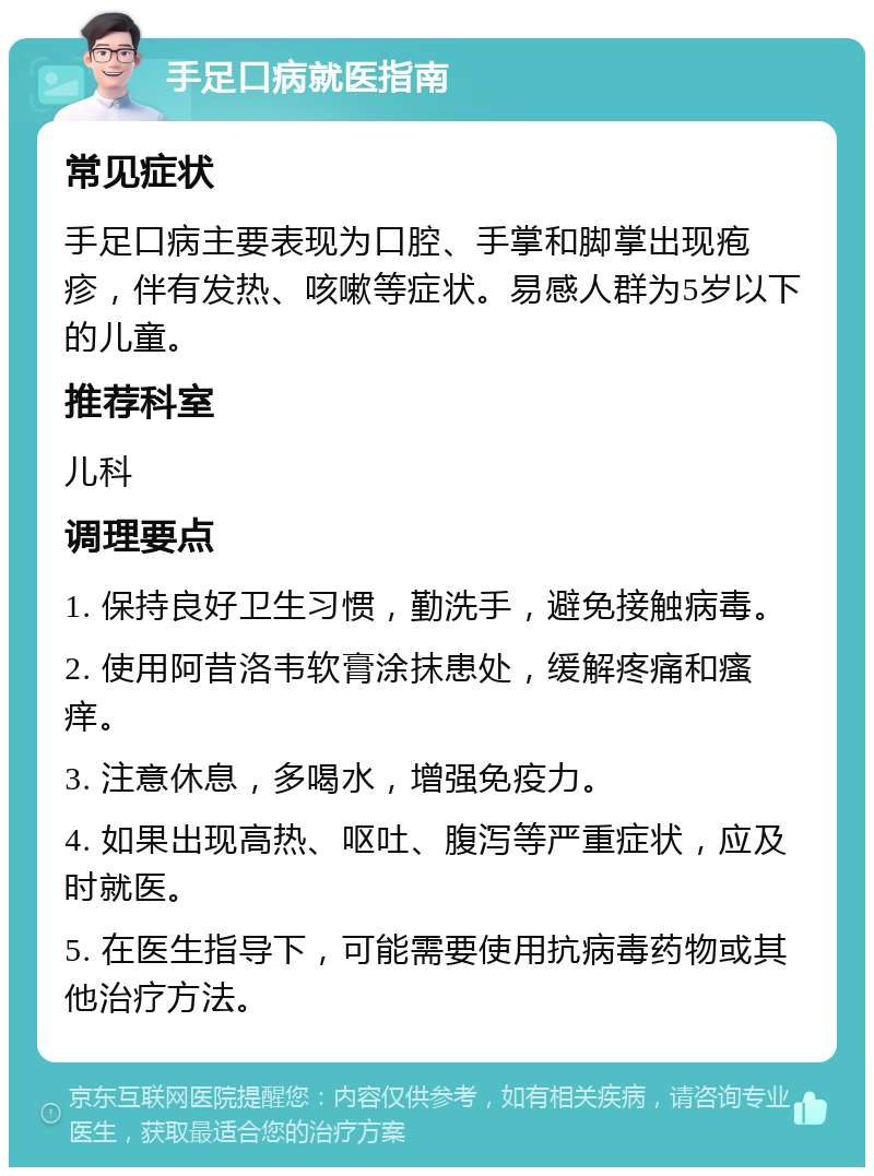 手足口病就医指南 常见症状 手足口病主要表现为口腔、手掌和脚掌出现疱疹，伴有发热、咳嗽等症状。易感人群为5岁以下的儿童。 推荐科室 儿科 调理要点 1. 保持良好卫生习惯，勤洗手，避免接触病毒。 2. 使用阿昔洛韦软膏涂抹患处，缓解疼痛和瘙痒。 3. 注意休息，多喝水，增强免疫力。 4. 如果出现高热、呕吐、腹泻等严重症状，应及时就医。 5. 在医生指导下，可能需要使用抗病毒药物或其他治疗方法。