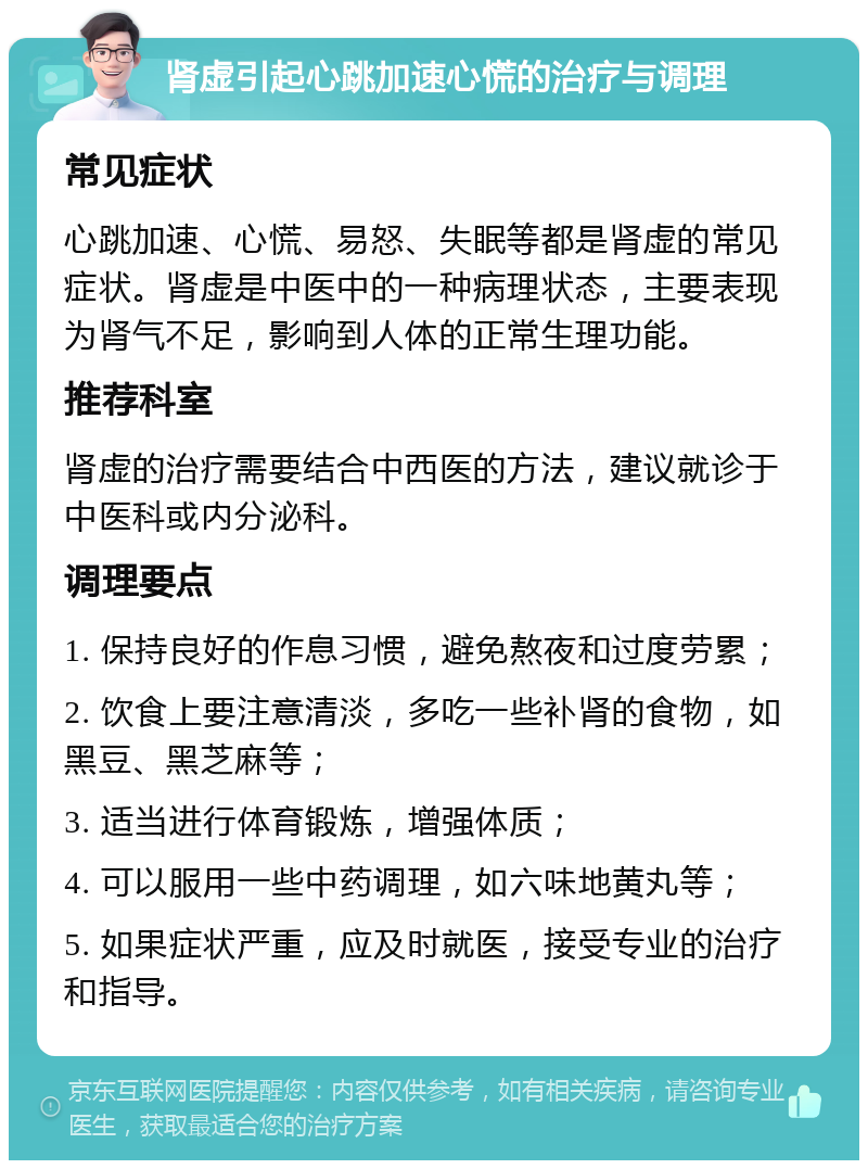 肾虚引起心跳加速心慌的治疗与调理 常见症状 心跳加速、心慌、易怒、失眠等都是肾虚的常见症状。肾虚是中医中的一种病理状态，主要表现为肾气不足，影响到人体的正常生理功能。 推荐科室 肾虚的治疗需要结合中西医的方法，建议就诊于中医科或内分泌科。 调理要点 1. 保持良好的作息习惯，避免熬夜和过度劳累； 2. 饮食上要注意清淡，多吃一些补肾的食物，如黑豆、黑芝麻等； 3. 适当进行体育锻炼，增强体质； 4. 可以服用一些中药调理，如六味地黄丸等； 5. 如果症状严重，应及时就医，接受专业的治疗和指导。