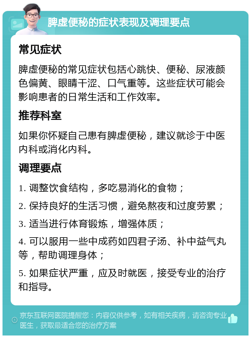 脾虚便秘的症状表现及调理要点 常见症状 脾虚便秘的常见症状包括心跳快、便秘、尿液颜色偏黄、眼睛干涩、口气重等。这些症状可能会影响患者的日常生活和工作效率。 推荐科室 如果你怀疑自己患有脾虚便秘，建议就诊于中医内科或消化内科。 调理要点 1. 调整饮食结构，多吃易消化的食物； 2. 保持良好的生活习惯，避免熬夜和过度劳累； 3. 适当进行体育锻炼，增强体质； 4. 可以服用一些中成药如四君子汤、补中益气丸等，帮助调理身体； 5. 如果症状严重，应及时就医，接受专业的治疗和指导。