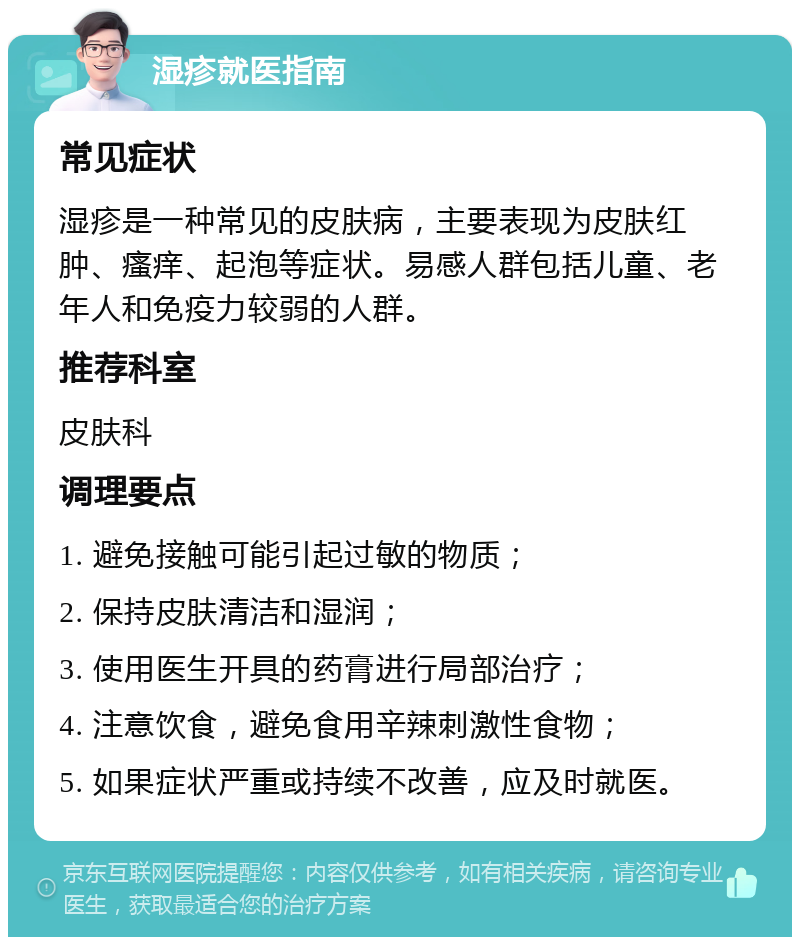 湿疹就医指南 常见症状 湿疹是一种常见的皮肤病，主要表现为皮肤红肿、瘙痒、起泡等症状。易感人群包括儿童、老年人和免疫力较弱的人群。 推荐科室 皮肤科 调理要点 1. 避免接触可能引起过敏的物质； 2. 保持皮肤清洁和湿润； 3. 使用医生开具的药膏进行局部治疗； 4. 注意饮食，避免食用辛辣刺激性食物； 5. 如果症状严重或持续不改善，应及时就医。