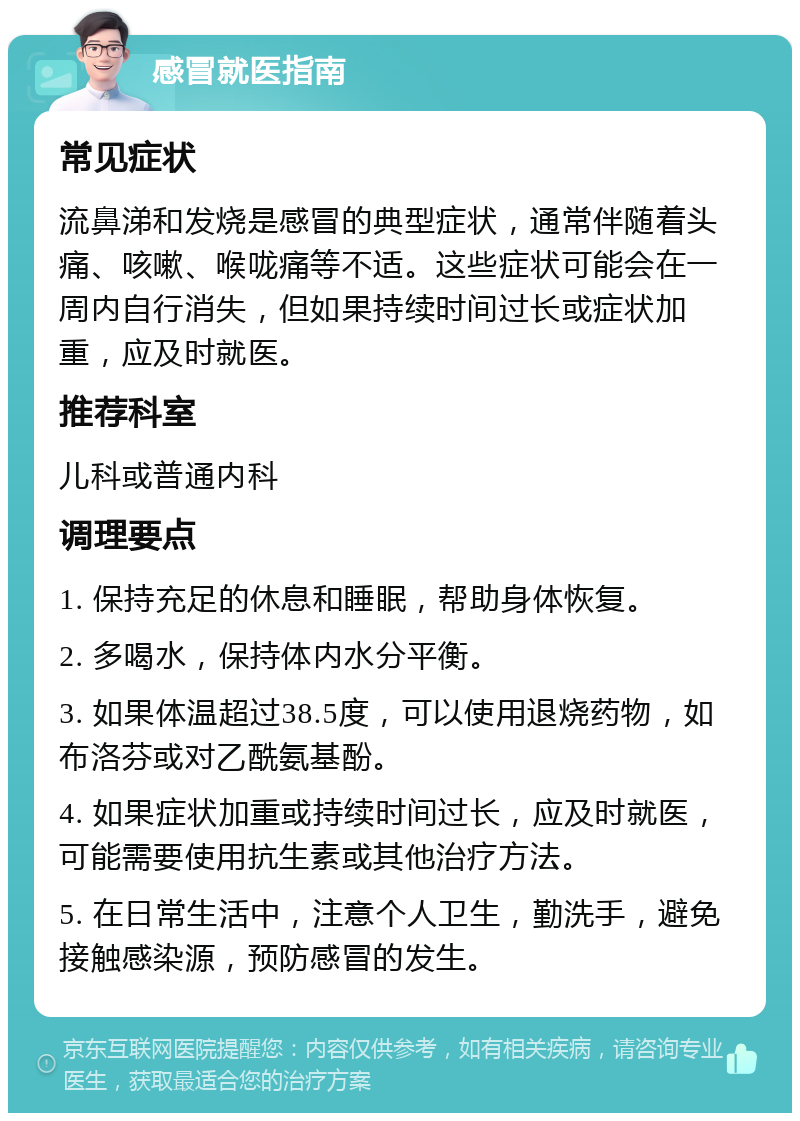 感冒就医指南 常见症状 流鼻涕和发烧是感冒的典型症状，通常伴随着头痛、咳嗽、喉咙痛等不适。这些症状可能会在一周内自行消失，但如果持续时间过长或症状加重，应及时就医。 推荐科室 儿科或普通内科 调理要点 1. 保持充足的休息和睡眠，帮助身体恢复。 2. 多喝水，保持体内水分平衡。 3. 如果体温超过38.5度，可以使用退烧药物，如布洛芬或对乙酰氨基酚。 4. 如果症状加重或持续时间过长，应及时就医，可能需要使用抗生素或其他治疗方法。 5. 在日常生活中，注意个人卫生，勤洗手，避免接触感染源，预防感冒的发生。