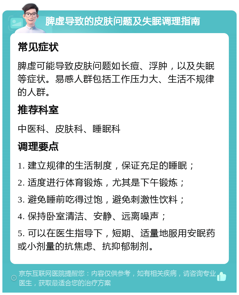 脾虚导致的皮肤问题及失眠调理指南 常见症状 脾虚可能导致皮肤问题如长痘、浮肿，以及失眠等症状。易感人群包括工作压力大、生活不规律的人群。 推荐科室 中医科、皮肤科、睡眠科 调理要点 1. 建立规律的生活制度，保证充足的睡眠； 2. 适度进行体育锻炼，尤其是下午锻炼； 3. 避免睡前吃得过饱，避免刺激性饮料； 4. 保持卧室清洁、安静、远离噪声； 5. 可以在医生指导下，短期、适量地服用安眠药或小剂量的抗焦虑、抗抑郁制剂。