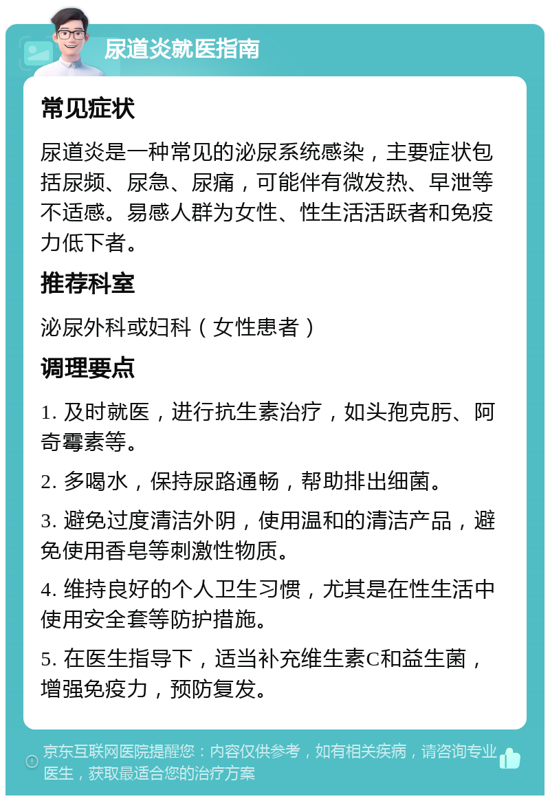 尿道炎就医指南 常见症状 尿道炎是一种常见的泌尿系统感染，主要症状包括尿频、尿急、尿痛，可能伴有微发热、早泄等不适感。易感人群为女性、性生活活跃者和免疫力低下者。 推荐科室 泌尿外科或妇科（女性患者） 调理要点 1. 及时就医，进行抗生素治疗，如头孢克肟、阿奇霉素等。 2. 多喝水，保持尿路通畅，帮助排出细菌。 3. 避免过度清洁外阴，使用温和的清洁产品，避免使用香皂等刺激性物质。 4. 维持良好的个人卫生习惯，尤其是在性生活中使用安全套等防护措施。 5. 在医生指导下，适当补充维生素C和益生菌，增强免疫力，预防复发。