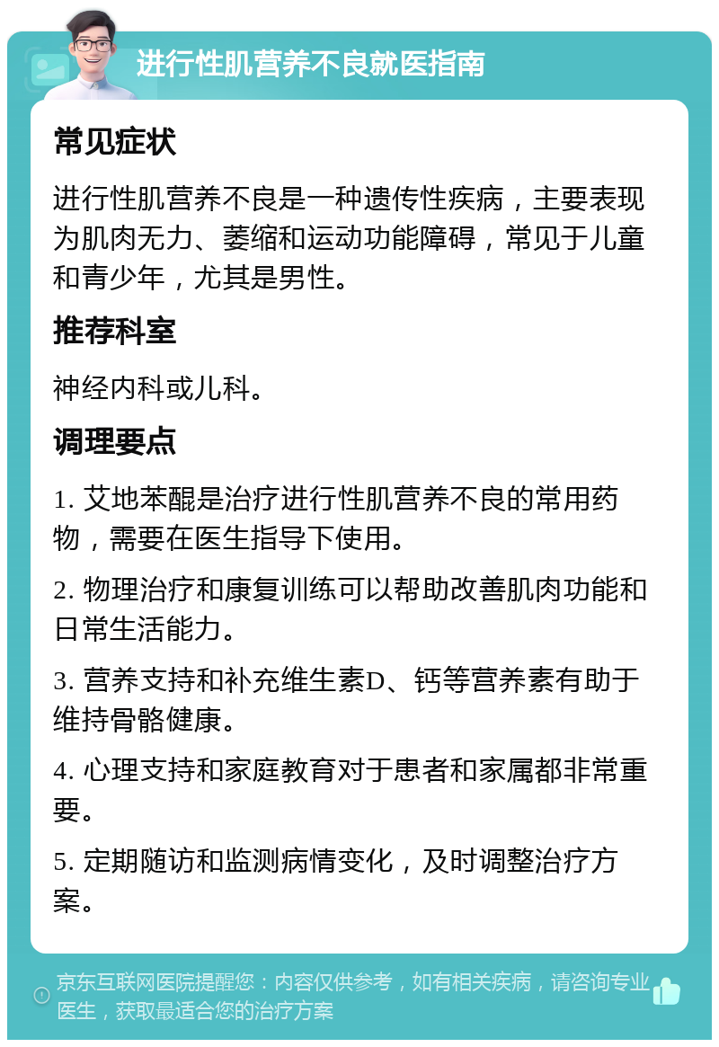 进行性肌营养不良就医指南 常见症状 进行性肌营养不良是一种遗传性疾病，主要表现为肌肉无力、萎缩和运动功能障碍，常见于儿童和青少年，尤其是男性。 推荐科室 神经内科或儿科。 调理要点 1. 艾地苯醌是治疗进行性肌营养不良的常用药物，需要在医生指导下使用。 2. 物理治疗和康复训练可以帮助改善肌肉功能和日常生活能力。 3. 营养支持和补充维生素D、钙等营养素有助于维持骨骼健康。 4. 心理支持和家庭教育对于患者和家属都非常重要。 5. 定期随访和监测病情变化，及时调整治疗方案。