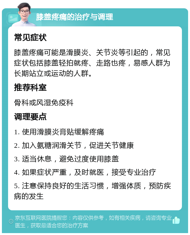 膝盖疼痛的治疗与调理 常见症状 膝盖疼痛可能是滑膜炎、关节炎等引起的，常见症状包括膝盖轻拍就疼、走路也疼，易感人群为长期站立或运动的人群。 推荐科室 骨科或风湿免疫科 调理要点 1. 使用滑膜炎膏贴缓解疼痛 2. 加入氨糖润滑关节，促进关节健康 3. 适当休息，避免过度使用膝盖 4. 如果症状严重，及时就医，接受专业治疗 5. 注意保持良好的生活习惯，增强体质，预防疾病的发生