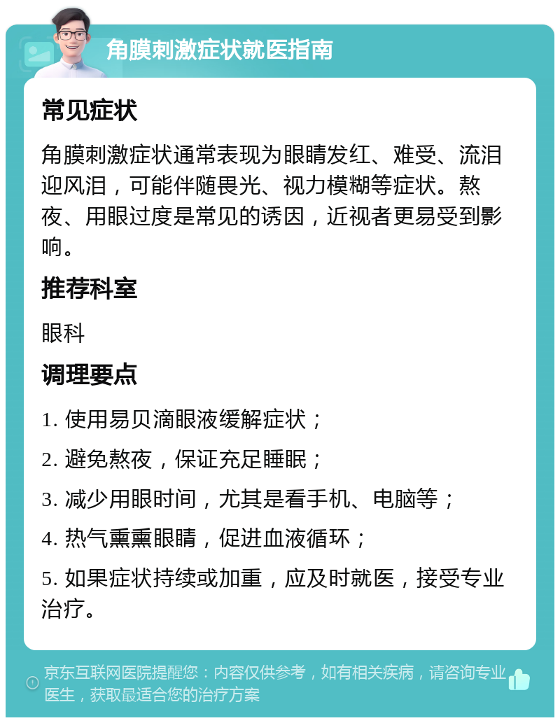 角膜刺激症状就医指南 常见症状 角膜刺激症状通常表现为眼睛发红、难受、流泪迎风泪，可能伴随畏光、视力模糊等症状。熬夜、用眼过度是常见的诱因，近视者更易受到影响。 推荐科室 眼科 调理要点 1. 使用易贝滴眼液缓解症状； 2. 避免熬夜，保证充足睡眠； 3. 减少用眼时间，尤其是看手机、电脑等； 4. 热气熏熏眼睛，促进血液循环； 5. 如果症状持续或加重，应及时就医，接受专业治疗。