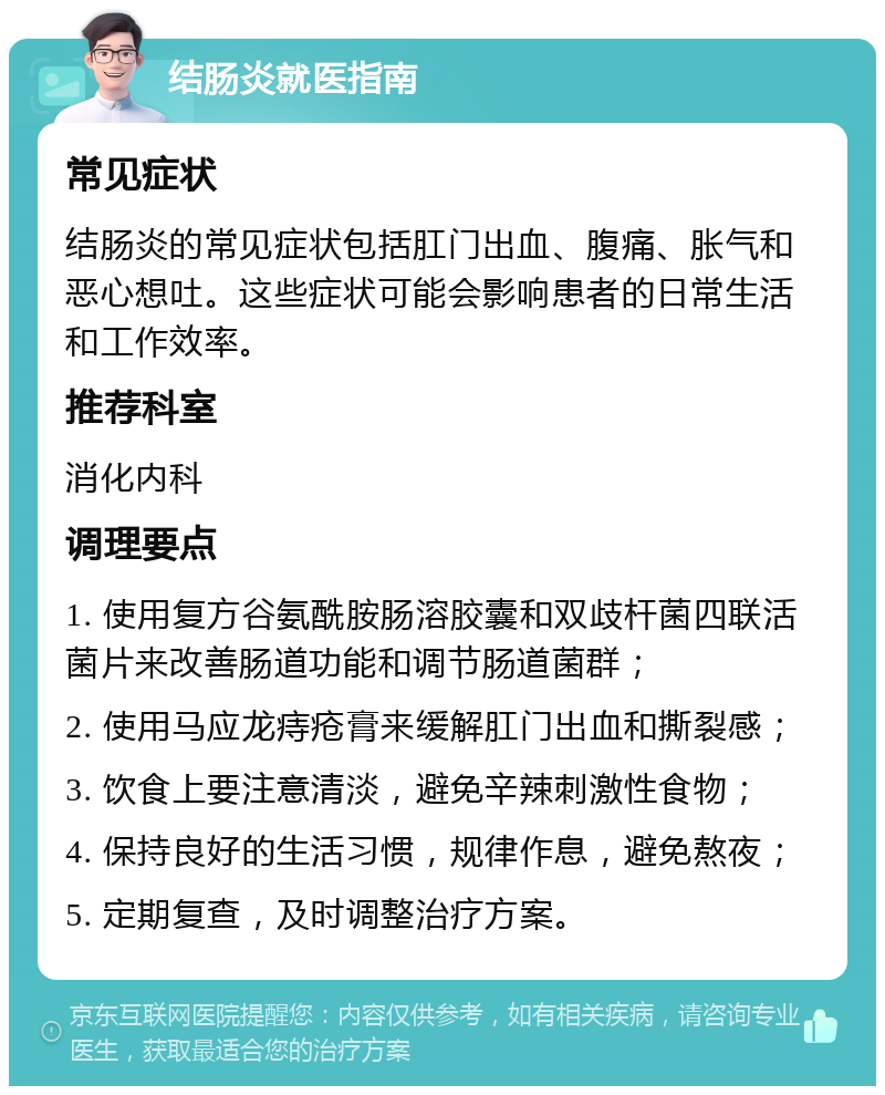 结肠炎就医指南 常见症状 结肠炎的常见症状包括肛门出血、腹痛、胀气和恶心想吐。这些症状可能会影响患者的日常生活和工作效率。 推荐科室 消化内科 调理要点 1. 使用复方谷氨酰胺肠溶胶囊和双歧杆菌四联活菌片来改善肠道功能和调节肠道菌群； 2. 使用马应龙痔疮膏来缓解肛门出血和撕裂感； 3. 饮食上要注意清淡，避免辛辣刺激性食物； 4. 保持良好的生活习惯，规律作息，避免熬夜； 5. 定期复查，及时调整治疗方案。