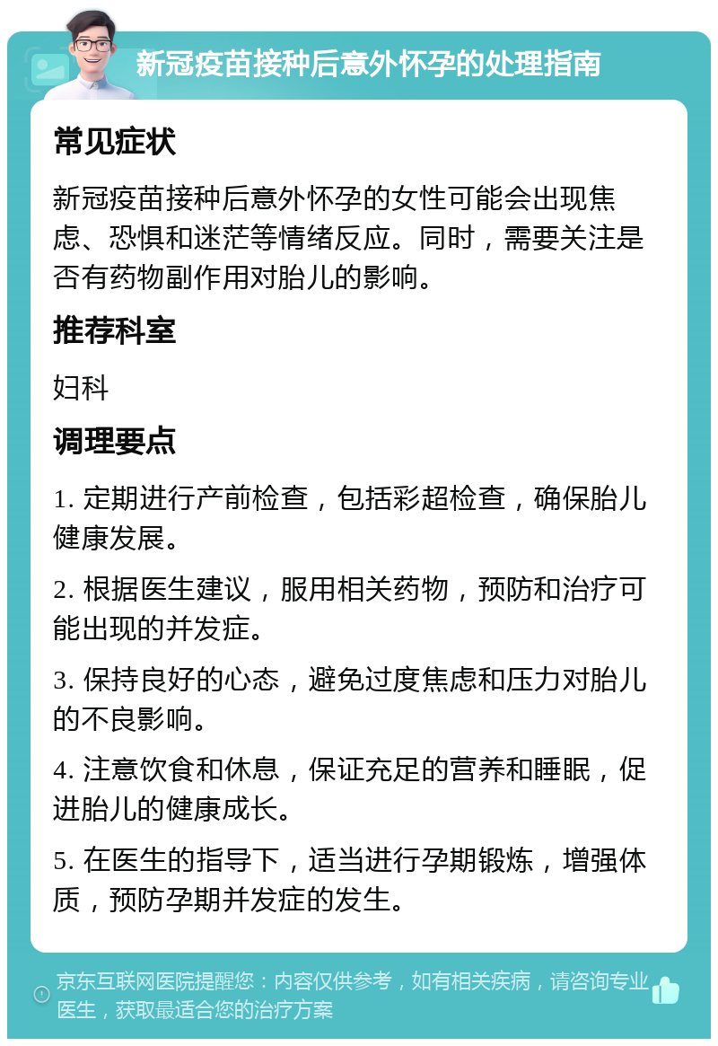 新冠疫苗接种后意外怀孕的处理指南 常见症状 新冠疫苗接种后意外怀孕的女性可能会出现焦虑、恐惧和迷茫等情绪反应。同时，需要关注是否有药物副作用对胎儿的影响。 推荐科室 妇科 调理要点 1. 定期进行产前检查，包括彩超检查，确保胎儿健康发展。 2. 根据医生建议，服用相关药物，预防和治疗可能出现的并发症。 3. 保持良好的心态，避免过度焦虑和压力对胎儿的不良影响。 4. 注意饮食和休息，保证充足的营养和睡眠，促进胎儿的健康成长。 5. 在医生的指导下，适当进行孕期锻炼，增强体质，预防孕期并发症的发生。