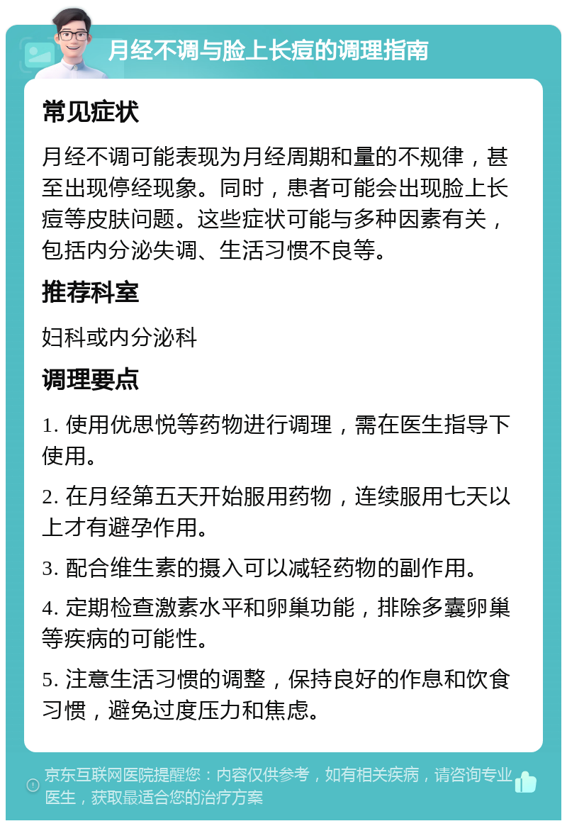 月经不调与脸上长痘的调理指南 常见症状 月经不调可能表现为月经周期和量的不规律，甚至出现停经现象。同时，患者可能会出现脸上长痘等皮肤问题。这些症状可能与多种因素有关，包括内分泌失调、生活习惯不良等。 推荐科室 妇科或内分泌科 调理要点 1. 使用优思悦等药物进行调理，需在医生指导下使用。 2. 在月经第五天开始服用药物，连续服用七天以上才有避孕作用。 3. 配合维生素的摄入可以减轻药物的副作用。 4. 定期检查激素水平和卵巢功能，排除多囊卵巢等疾病的可能性。 5. 注意生活习惯的调整，保持良好的作息和饮食习惯，避免过度压力和焦虑。